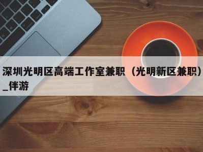 深圳光明区高端工作室兼职(光明新区兼职)_伴游