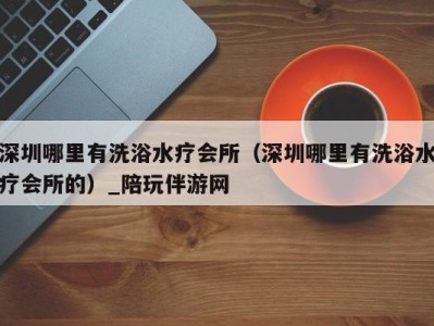 深圳哪里有洗浴水疗会所(深圳哪里有洗浴水疗会所的)_陪玩伴游网