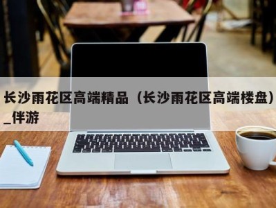 长沙雨花区高端精品(长沙雨花区高端楼盘)_伴游