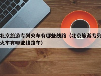 北京旅游专列火车有哪些线路(北京旅游专列火车有哪些线路车)