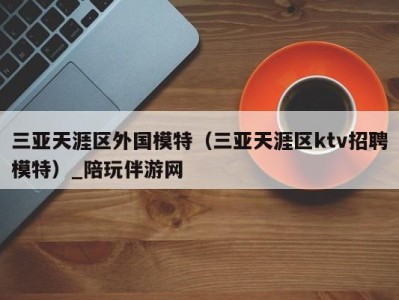 三亚天涯区外国模特(三亚天涯区ktv招聘模特)_陪玩伴游网