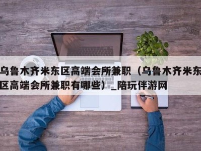乌鲁木齐米东区高端会所兼职(乌鲁木齐米东区高端会所兼职有哪些)_陪玩伴游网