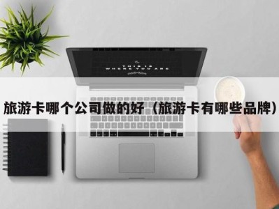 旅游卡哪个公司做的好(旅游卡有哪些品牌)