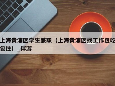 上海黄浦区学生兼职(上海黄浦区找工作包吃包住)_伴游
