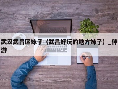 武汉武昌区妹子(武昌好玩的地方妹子)_伴游