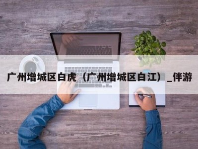 广州增城区白虎(广州增城区白江)_伴游