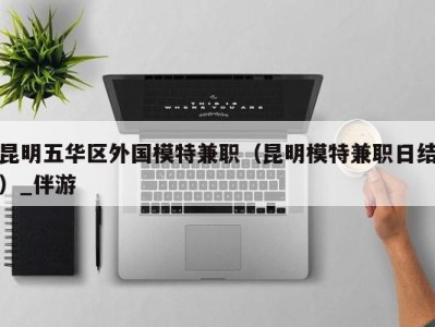 昆明五华区外国模特兼职(昆明模特兼职日结)_伴游