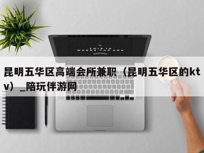 昆明五华区高端会所兼职(昆明五华区的ktv)_陪玩伴游网