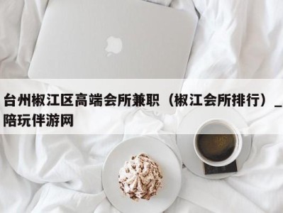 台州椒江区高端会所兼职(椒江会所排行)_陪玩伴游网