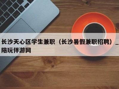 长沙天心区学生兼职(长沙暑假兼职招聘)_陪玩伴游网