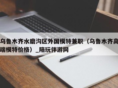 乌鲁木齐水磨沟区外国模特兼职(乌鲁木齐高端模特价格)_陪玩伴游网