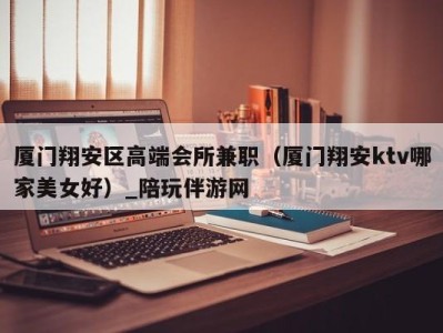 厦门翔安区高端会所兼职(厦门翔安ktv哪家美女好)_陪玩伴游网