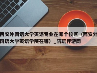 西安外国语大学英语专业在哪个校区(西安外国语大学英语学院在哪)_陪玩伴游网