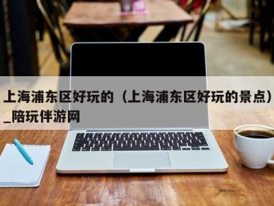 上海浦东区好玩的(上海浦东区好玩的景点)_陪玩伴游网
