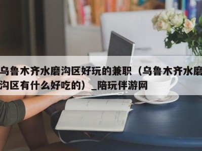 乌鲁木齐水磨沟区好玩的兼职(乌鲁木齐水磨沟区有什么好吃的)_陪玩伴游网