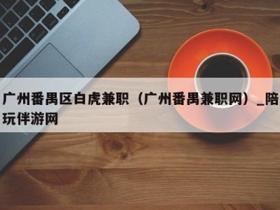 广州番禺区白虎兼职(广州番禺兼职网)_陪玩伴游网