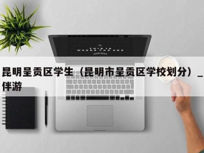 昆明呈贡区学生(昆明市呈贡区学校划分)_伴游