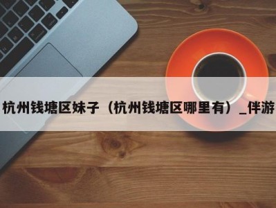 杭州钱塘区妹子(杭州钱塘区哪里有)_伴游