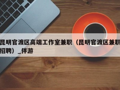昆明官渡区高端工作室兼职(昆明官渡区兼职招聘)_伴游