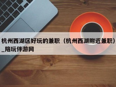 杭州西湖区好玩的兼职(杭州西湖附近兼职)_陪玩伴游网