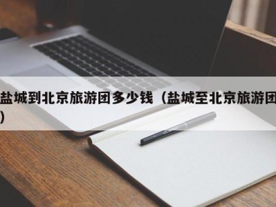 盐城到北京旅游团多少钱(盐城至北京旅游团)