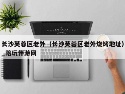 长沙芙蓉区老外(长沙芙蓉区老外烧烤地址)_陪玩伴游网