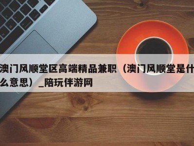 澳门风顺堂区高端精品兼职(澳门风顺堂是什么意思)_陪玩伴游网