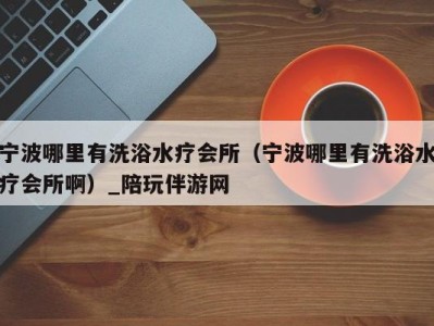 宁波哪里有洗浴水疗会所(宁波哪里有洗浴水疗会所啊)_陪玩伴游网