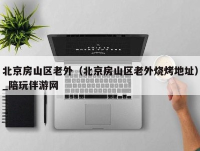 北京房山区老外(北京房山区老外烧烤地址)_陪玩伴游网