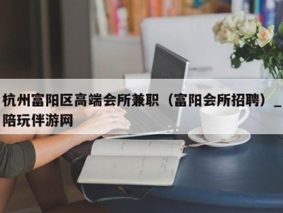 杭州富阳区高端会所兼职(富阳会所招聘)_陪玩伴游网