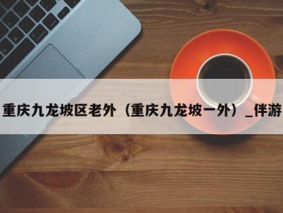 重庆九龙坡区老外(重庆九龙坡一外)_伴游