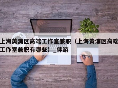 上海黄浦区高端工作室兼职(上海黄浦区高端工作室兼职有哪些)_伴游