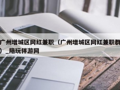 广州增城区网红兼职(广州增城区网红兼职群)_陪玩伴游网