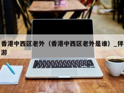 香港中西区老外(香港中西区老外是谁)_伴游
