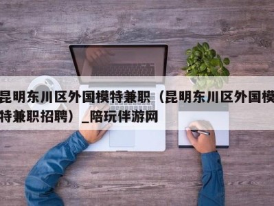 昆明东川区外国模特兼职(昆明东川区外国模特兼职招聘)_陪玩伴游网