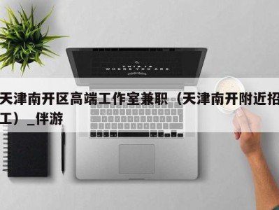 天津南开区高端工作室兼职(天津南开附近招工)_伴游