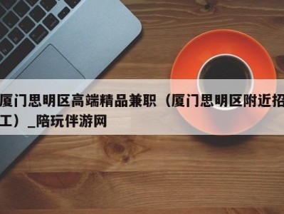 厦门思明区高端精品兼职(厦门思明区附近招工)_陪玩伴游网