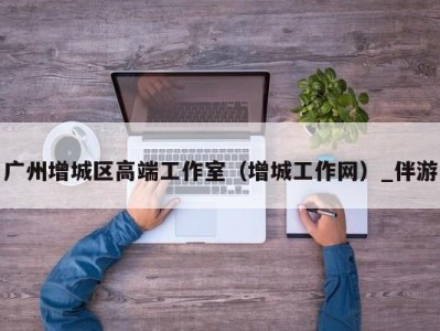 广州增城区高端工作室(增城工作网)_伴游