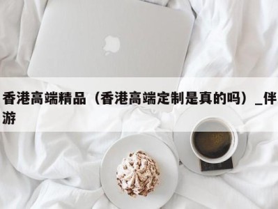 香港高端精品(香港高端定制是真的吗)_伴游