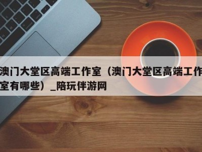 澳门大堂区高端工作室(澳门大堂区高端工作室有哪些)_陪玩伴游网