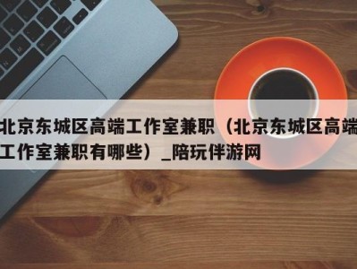 北京东城区高端工作室兼职(北京东城区高端工作室兼职有哪些)_陪玩伴游网