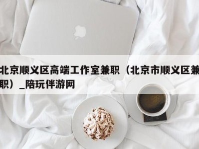 北京顺义区高端工作室兼职(北京市顺义区兼职)_陪玩伴游网