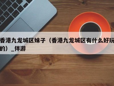 香港九龙城区妹子(香港九龙城区有什么好玩的)_伴游