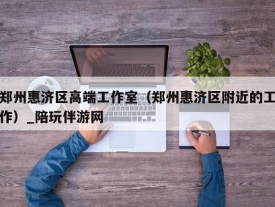 郑州惠济区高端工作室(郑州惠济区附近的工作)_陪玩伴游网