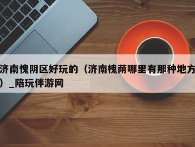 济南愧阴区好玩的(济南槐荫哪里有那种地方)_陪玩伴游网