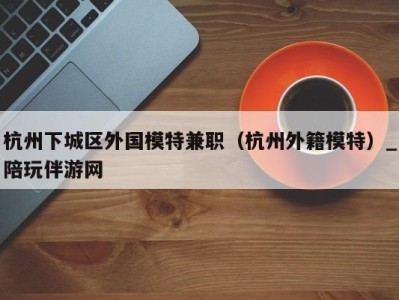 杭州下城区外国模特兼职(杭州外籍模特)_陪玩伴游网