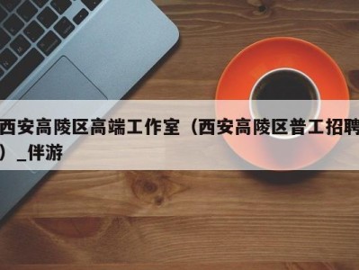 西安高陵区高端工作室(西安高陵区普工招聘)_伴游