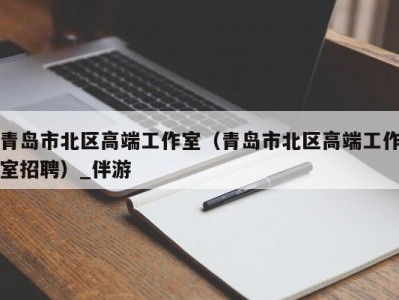 青岛市北区高端工作室(青岛市北区高端工作室招聘)_伴游