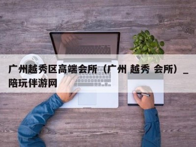 广州越秀区高端会所(广州 越秀 会所)_陪玩伴游网