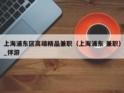 上海浦东区高端精品兼职(上海浦东 兼职)_伴游